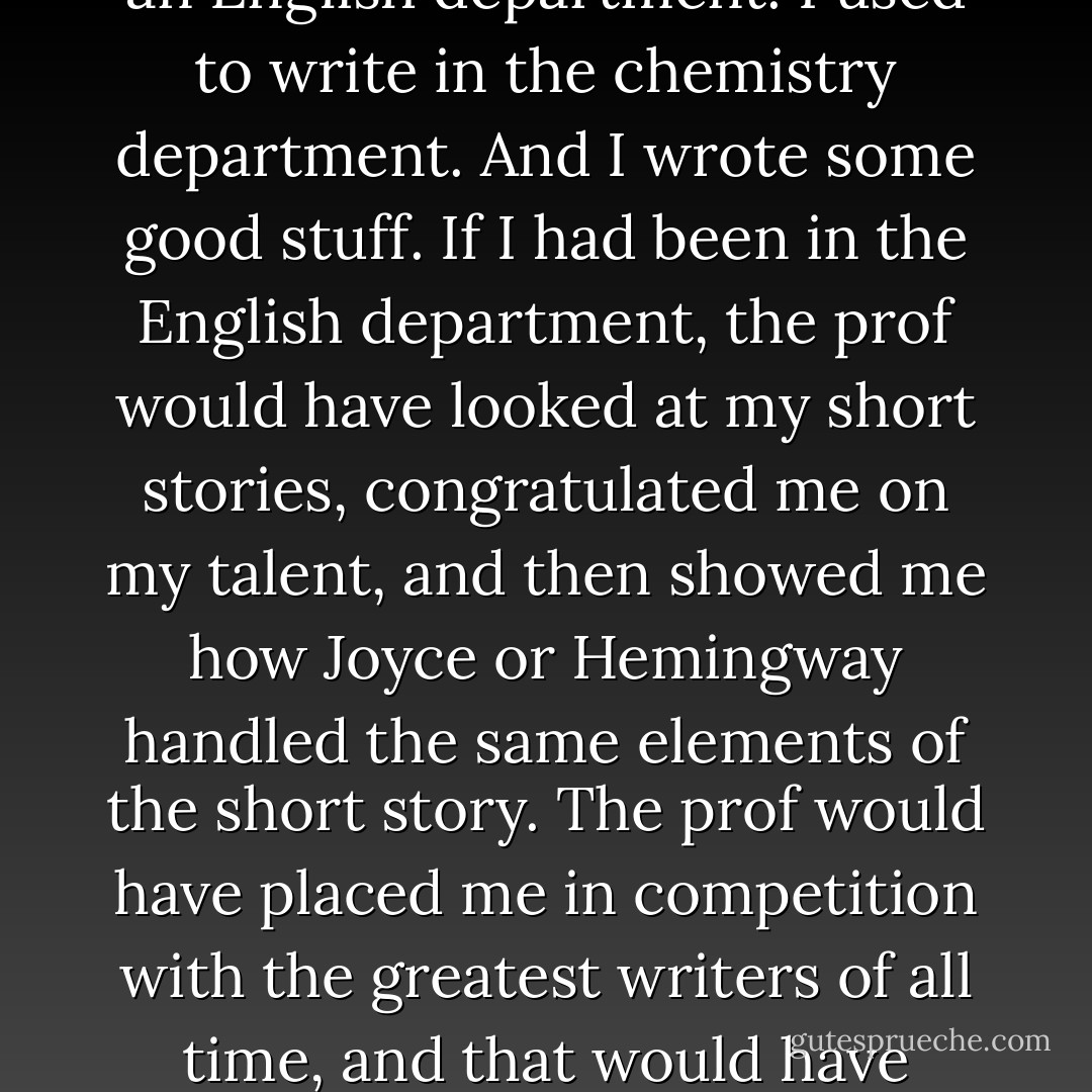 I think I succeeded as a writer because I did not come out of an English department. I used to write in the chemistry department. And I wrote some good stuff. If I had been in the English department, the prof would have looked at my short stories, congratulated me on my talent, and then showed me how Joyce or Hemingway handled the same elements of the short story. The prof would have placed me in competition with the greatest writers of all time, and that would have ended my writing career. - Kurt Vonnegut Jr.