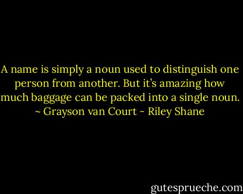A name is simply a noun used to distinguish one person from another. But it’s amazing how much baggage can be packed into a single noun. ~ Grayson van Court - Riley Shane
