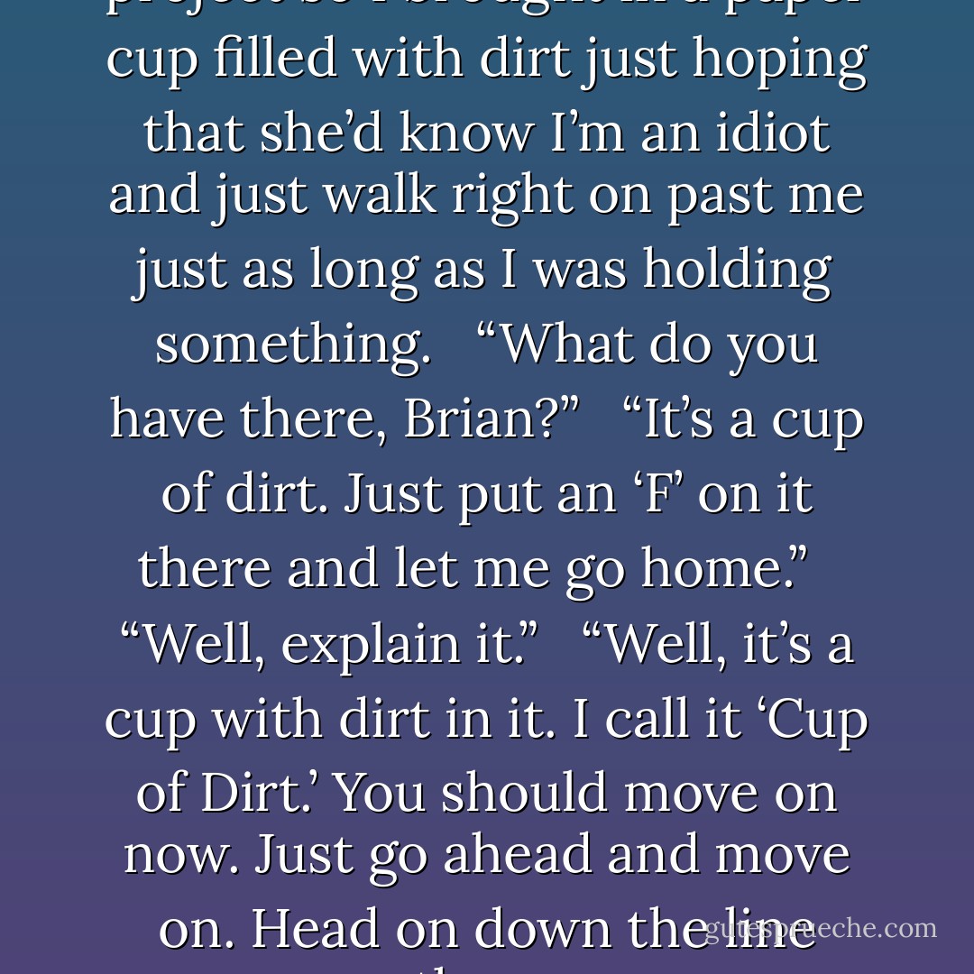 I didn’t know what to do for my project so I brought in a paper cup filled with dirt just hoping that she’d know I’m an idiot and just walk right on past me just as long as I was holding something. <br /><br />“What do you have there, Brian?” <br /><br />“It’s a cup of dirt. Just put an ‘F’ on it there and let me go home.” <br /><br />“Well, explain it.” <br /><br />“Well, it’s a cup with dirt in it. I call it ‘Cup of Dirt.’ You should move on now. Just go ahead and move on. Head on down the line there. - Brian Regan
