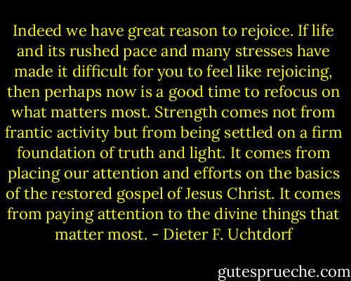 Indeed we have great reason to rejoice. If life and its rushed pace and many stresses have made it difficult for you to feel like rejoicing, then perhaps now is a good time to refocus on what matters most. Strength comes not from frantic activity but from being settled on a firm foundation of truth and light. It comes from placing our attention and efforts on the basics of the restored gospel of Jesus Christ. It comes from paying attention to the divine things that matter most. - Dieter F. Uchtdorf
