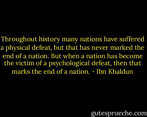 Throughout history many nations have suffered a physical defeat, but that has never marked the end of a nation. But when a nation has become the victim of a psychological defeat, then that marks the end of a nation. - Ibn Khaldun