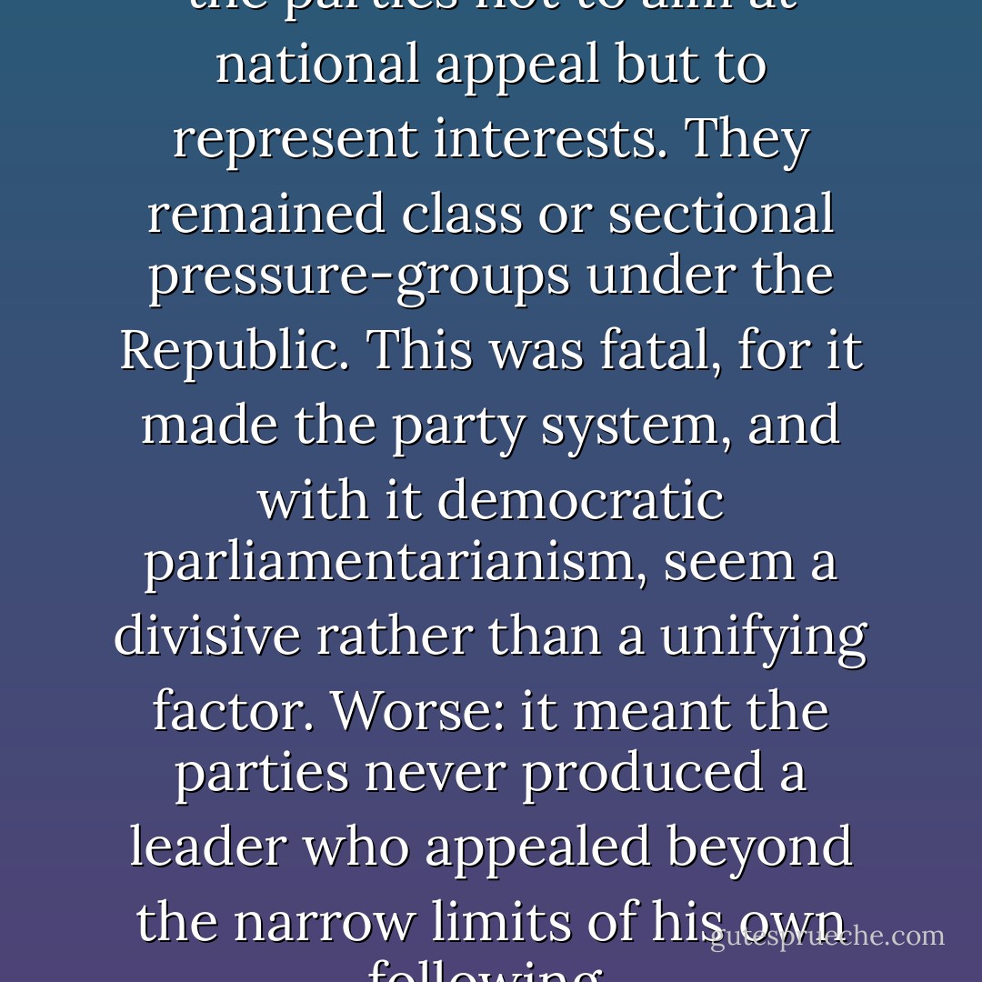 Bismarck had cunningly taught the parties not to aim at national appeal but to represent interests. They remained class or sectional pressure-groups under the Republic. This was fatal, for it made the party system, and with it democratic parliamentarianism, seem a divisive rather than a unifying factor. Worse: it meant the parties never produced a leader who appealed beyond the narrow limits of his own following. - Paul Johnson