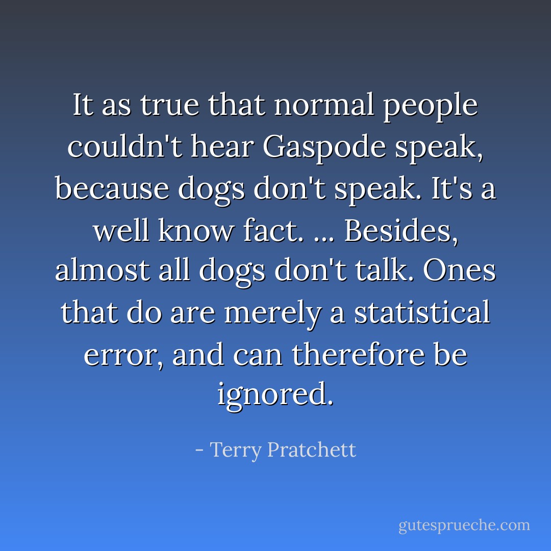 It as true that normal people couldn't hear Gaspode speak, because dogs don't speak. It's a well know fact.<br />...<br />Besides, almost all dogs don't talk. Ones that do are merely a statistical error, and can therefore be ignored. - Terry Pratchett