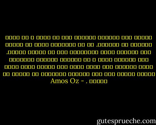 عندما كنت صغيراً راودني أمل أن أكبر و أن أكون كتاباً لا كاتباً. اذ أن الانسان يمكن أن يُقتل مثل النمل، كذلك الكُتّاب ليس من الصعب قتلهم. أما الكتاب وحتى و ان أبادوه بطريقة منهجية، هناك احتمال لأن تنجو نسخة منه وتبقى حيّة حياة أبدية صامتة على أحد الرفوف المنسية في مكتبة ما نائية . - Amos Oz