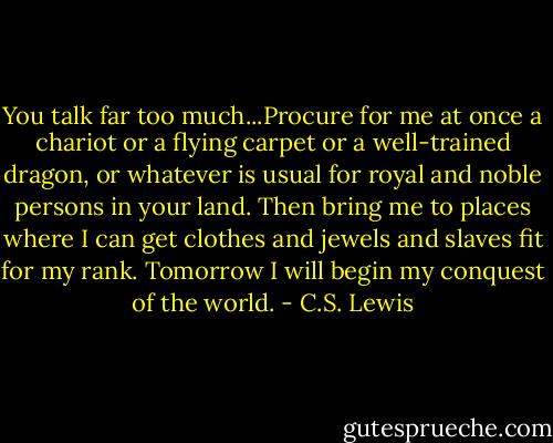 You talk far too much...Procure for me at once a chariot or a flying carpet or a well-trained dragon, or whatever is usual for royal and noble persons in your land. Then bring me to places where I can get clothes and jewels and slaves fit for my rank. Tomorrow I will begin my conquest of the world. - C.S. Lewis