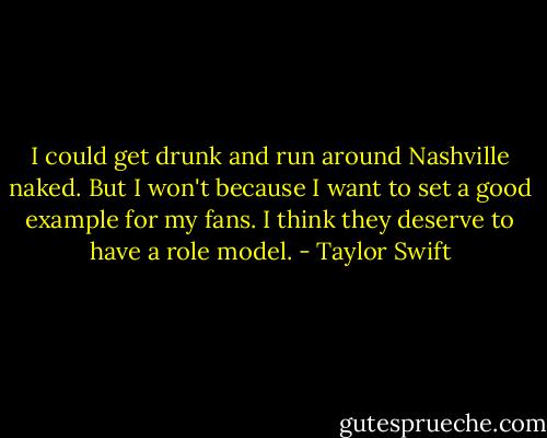 I could get drunk and run around Nashville naked. But I won't because I want to set a good example for my fans. I think they deserve to have a role model. - Taylor Swift