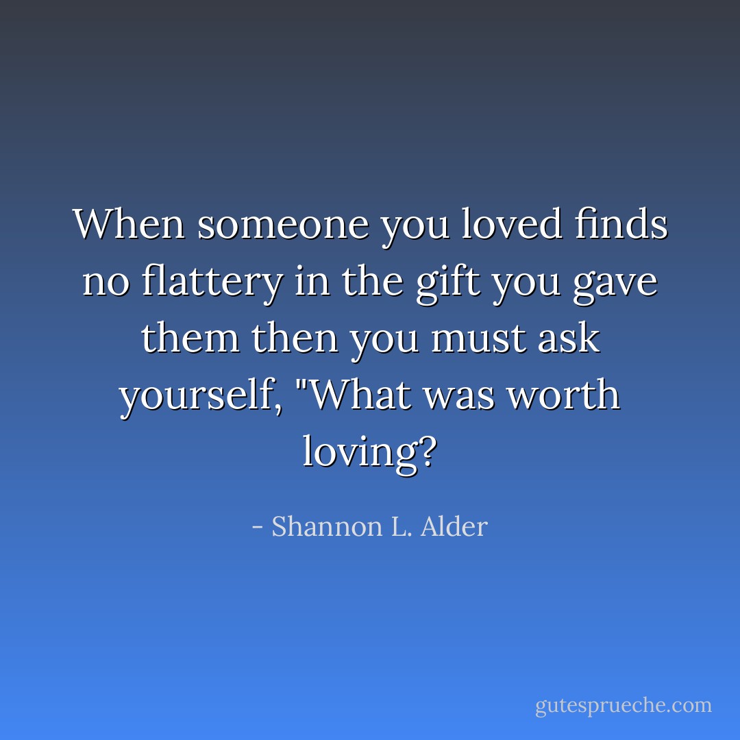 When someone you loved finds no flattery in the gift you gave them then you must ask yourself, "What was worth loving? - Shannon L. Alder