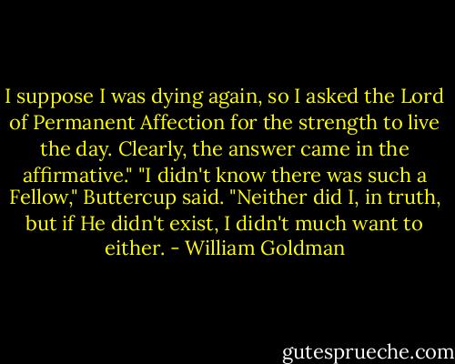 I suppose I was dying again, so I asked the Lord of Permanent Affection for the strength to live the day. Clearly, the answer came in the affirmative."<br />"I didn't know there was such a Fellow," Buttercup said.<br />"Neither did I, in truth, but if He didn't exist, I didn't much want to either. - William Goldman