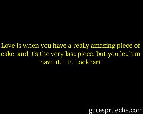 Love is when you have a really amazing piece of cake, and it’s the very last piece, but you let him have it. - E. Lockhart