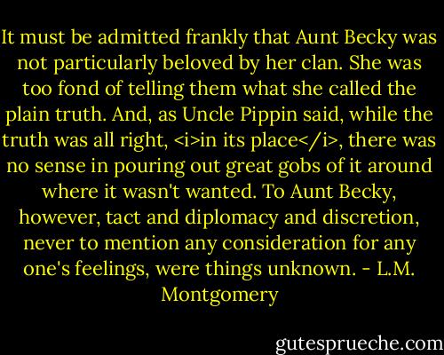 It must be admitted frankly that Aunt Becky was not particularly beloved by her clan. She was too fond of telling them what she called the plain truth. And, as Uncle Pippin said, while the truth was all right, <i>in its place</i>, there was no sense in pouring out great gobs of it around where it wasn't wanted. To Aunt Becky, however, tact and diplomacy and discretion, never to mention any consideration for any one's feelings, were things unknown. - L.M. Montgomery