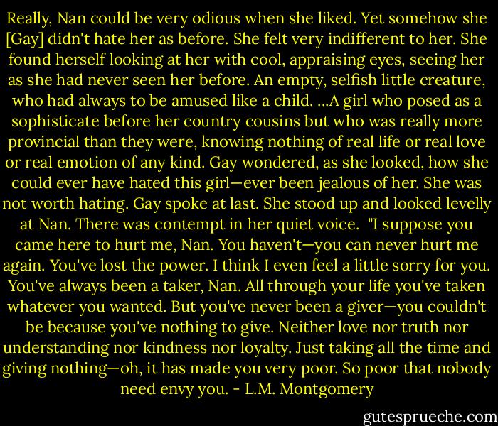Really, Nan could be very odious when she liked. Yet somehow she [Gay] didn't hate her as before. She felt very indifferent to her. She found herself looking at her with cool, appraising eyes, seeing her as she had never seen her before. An empty, selfish little creature, who had always to be amused like a child. ...A girl who posed as a sophisticate before her country cousins but who was really more provincial than they were, knowing nothing of real life or real love or real emotion of any kind. Gay wondered, as she looked, how she could ever have hated this girl—ever been jealous of her. She was not worth hating. Gay spoke at last. She stood up and looked levelly at Nan. There was contempt in her quiet voice.<br /><br />"I suppose you came here to hurt me, Nan. You haven't—you can never hurt me again. You've lost the power. I think I even feel a little sorry for you. You've always been a taker, Nan. All through your life you've taken whatever you wanted. But you've never been a giver—you couldn't be because you've nothing to give. Neither love nor truth nor understanding nor kindness nor loyalty. Just taking all the time and giving nothing—oh, it has made you very poor. So poor that nobody need envy you. - L.M. Montgomery