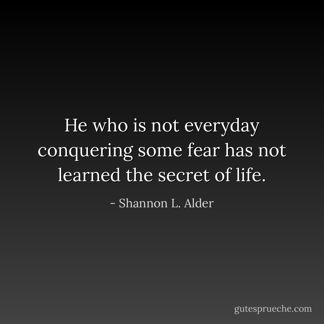 He who is not everyday conquering some fear has not learned the secret of life. - Shannon L. Alder