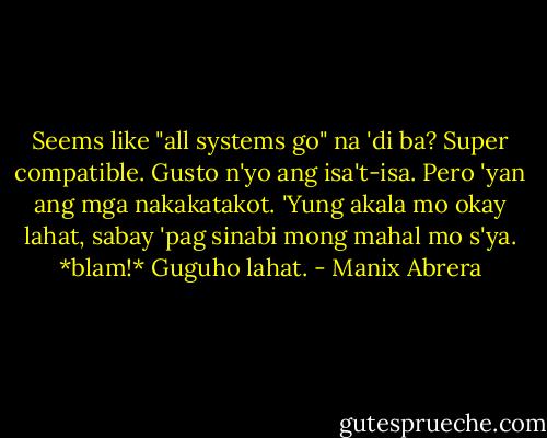Seems like "all systems go" na 'di ba? Super compatible. Gusto n'yo ang isa't-isa. Pero 'yan ang mga nakakatakot. 'Yung akala mo okay lahat, sabay 'pag sinabi mong mahal mo s'ya. *blam!* Guguho lahat. - Manix Abrera