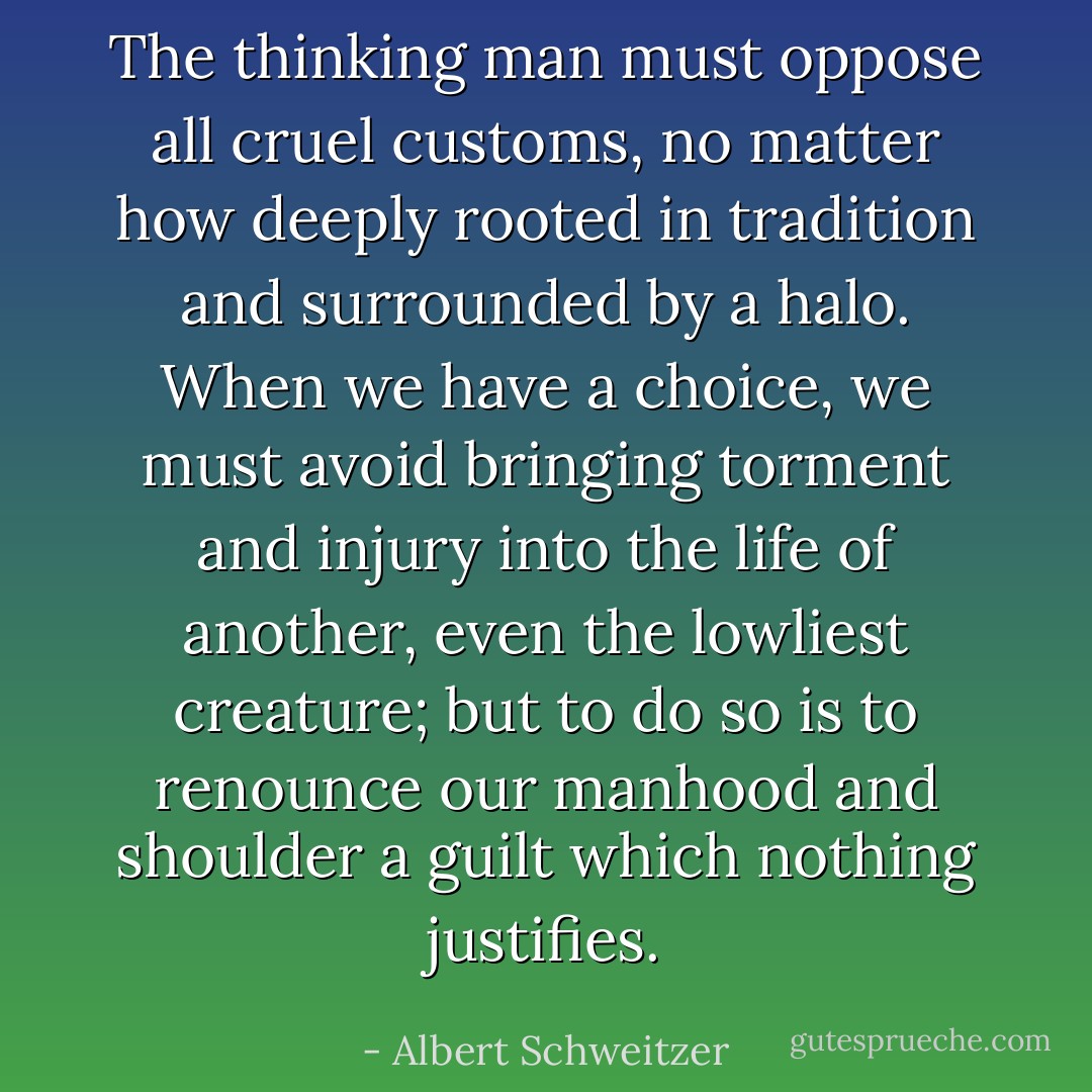 The thinking man must oppose all cruel customs, no matter how deeply rooted in tradition and surrounded by a halo. When we have a choice, we must avoid bringing torment and injury into the life of another, even the lowliest creature; but to do so is to renounce our manhood and shoulder a guilt which nothing justifies. - Albert Schweitzer