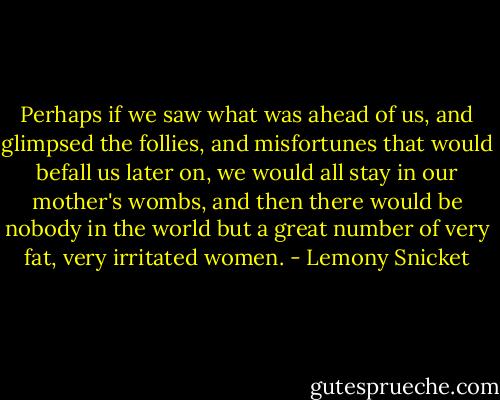 Perhaps if we saw what was ahead of us, and glimpsed the follies, and misfortunes that would befall us later on, we would all stay in our mother's wombs, and then there would be nobody in the world but a great number of very fat, very irritated women. - Lemony Snicket