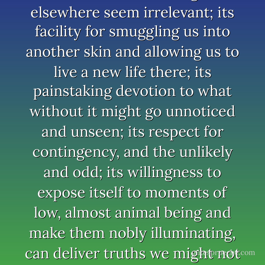 Fiction, with its preference for what is small and might elsewhere seem irrelevant; its facility for smuggling us into another skin and allowing us to live a new life there; its painstaking devotion to what without it might go unnoticed and unseen; its respect for contingency, and the unlikely and odd; its willingness to expose itself to moments of low, almost animal being and make them nobly illuminating, can deliver truths we might not otherwise stumble on. - David Malouf