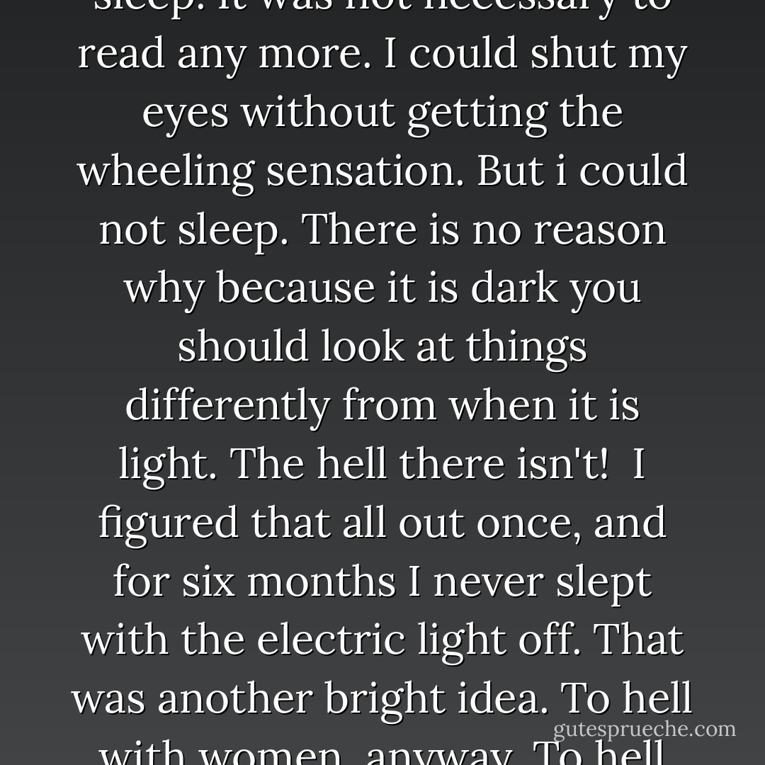 I heard them laugh. I turned off the light and tried to go to sleep. It was not necessary to read any more. I could shut my eyes without getting the wheeling sensation. But i could not sleep. There is no reason why because it is dark you should look at things differently from when it is light. The hell there isn't!<br /><br />I figured that all out once, and for six months I never slept with the electric light off. That was another bright idea. To hell with women, anyway. To hell with you, Brett Ashley. - Ernest Hemingway