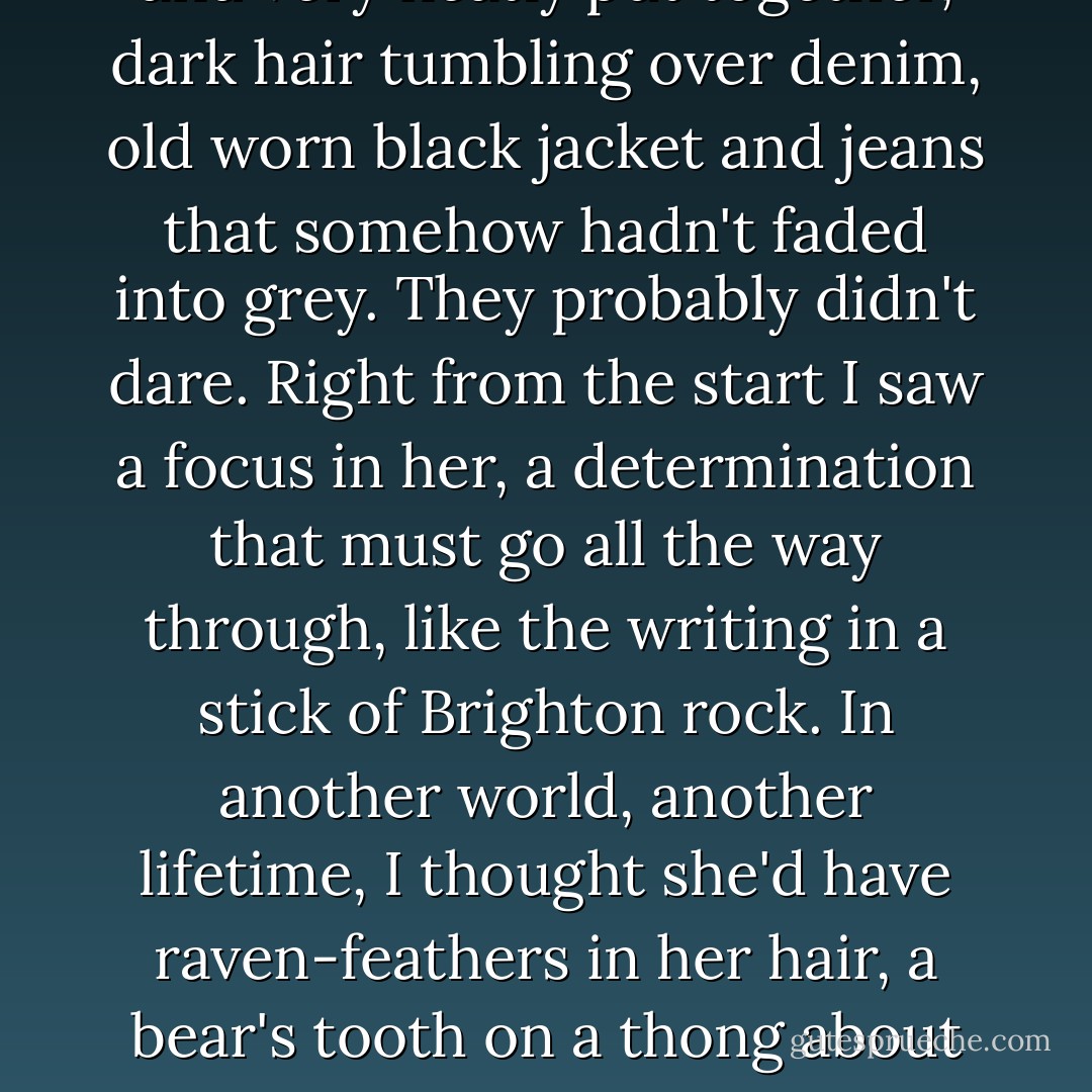 This one had come to me, though, picked me out. I thought she was trouble from the start. I don't read minds and I can't see the future, but call it instinct or experience, something was prickling my spine.<br />You could call it something else, if you wanted: adolescence, hormones, lust. Being seventeen. That doesn't go away, however long you practice.<br />"Hullo," I said politely, warily.<br />She was long and slim and very neatly put together, dark hair tumbling over denim, old worn black jacket and jeans that somehow hadn't faded into grey. They probably didn't dare. Right from the start I saw a focus in her, a determination that must go all the way through, like the writing in a stick of Brighton rock. In another world, another lifetime, I thought she'd have raven-feathers in her hair, a bear's tooth on a thong about her. She'd be the village shaman, talking to spirits, and even the headman would be afraid of her, a little...<br />Seventeen, I told you. She was devastating to me, she was sitting at my table, and I couldn't afford her. Not for a minute.<br />If I'd stood up, if I'd left, if I'd run away...<br />Nah. She would just have come after me. Faster, fitter, and on longer legs. What chance did I ever have? - Ben Macallan