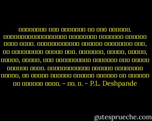 आयुष्यात मला भावलेलं एक गुज सांगतो. उपजिविकेसाठीआवश्यक असणाऱ्या विषयाचं शिक्षण जरुर घ्या. पोटापाण्याचा उद्योग जिद्दीनं करा, पण एवढ्यावरच थांबू नका. साहित्य, चित्र, संगीत, नाट्य, शिल्प, खेळ ह्यांतल्या एखाद्या तरी कलेशी मैत्री जमवा. पोटापाण्याचा उद्योग तुम्हाला जगवील, पण कलेशी जमलेली मैत्री तुम्ही का जगायचं हे सांगून जाईल.<br />- पु. ल. - P.L. Deshpande