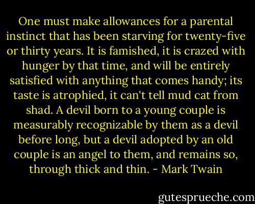 One must make allowances for a parental instinct that has been starving for twenty-five or thirty years. It is famished, it is crazed with hunger by that time, and will be entirely satisfied with anything that comes handy; its taste is atrophied, it can't tell mud cat from shad. A devil born to a young couple is measurably recognizable by them as a devil before long, but a devil adopted by an old couple is an angel to them, and remains so, through thick and thin. - Mark Twain