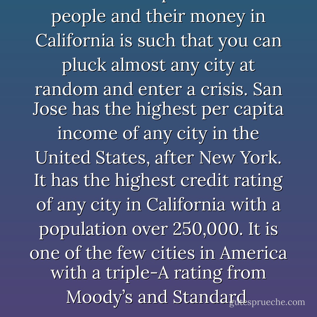 The relationship between the people and their money in California is such that you can pluck almost any city at random and enter a crisis. San Jose has the highest per capita income of any city in the United States, after New York. It has the highest credit rating of any city in California with a population over 250,000. It is one of the few cities in America with a triple-A rating from Moody’s and Standard  - Michael   Lewis