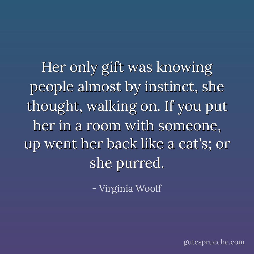 Her only gift was knowing people almost by instinct, she thought, walking on. If you put her in a room with someone, up went her back like a cat's; or she purred. - Virginia Woolf
