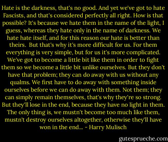 Hate is the darkness, that's no good. And yet we've got to hate Fascists, and that's considered perfectly all right. How is that possible? It's because we hate them in the name of the light, I guess, whereas they hate only in the name of darkness. We hate hate itself, and for this reason our hate is better than theirs. <br />But that's why it's more difficult for us. For them everything is very simple, but for us it's more complicated. We've got to become a little bit like them in order to fight them so we become a little bit unlike ourselves. But they don't have that problem; they can do away with us without any qualms. We first have to do away with something inside ourselves before we can do away with them. Not them; they can simply remain themselves, that's why they're so strong. But they'll lose in the end, because they have no light in them. The only thing is, we mustn't become too much like them, mustn't destroy ourselves altogether, otherwise they'll have won in the end... - Harry Mulisch