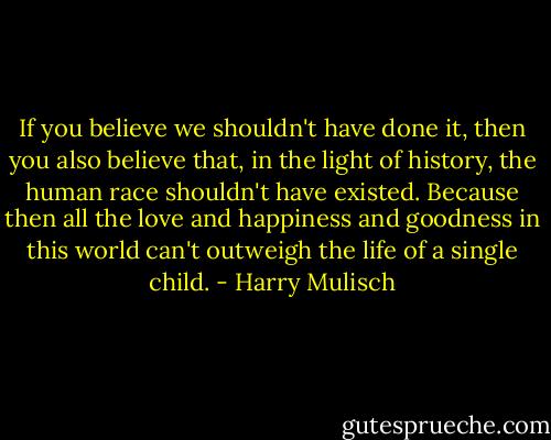 If you believe we shouldn't have done it, then you also believe that, in the light of history, the human race shouldn't have existed. Because then all the love and happiness and goodness in this world can't outweigh the life of a single child. - Harry Mulisch