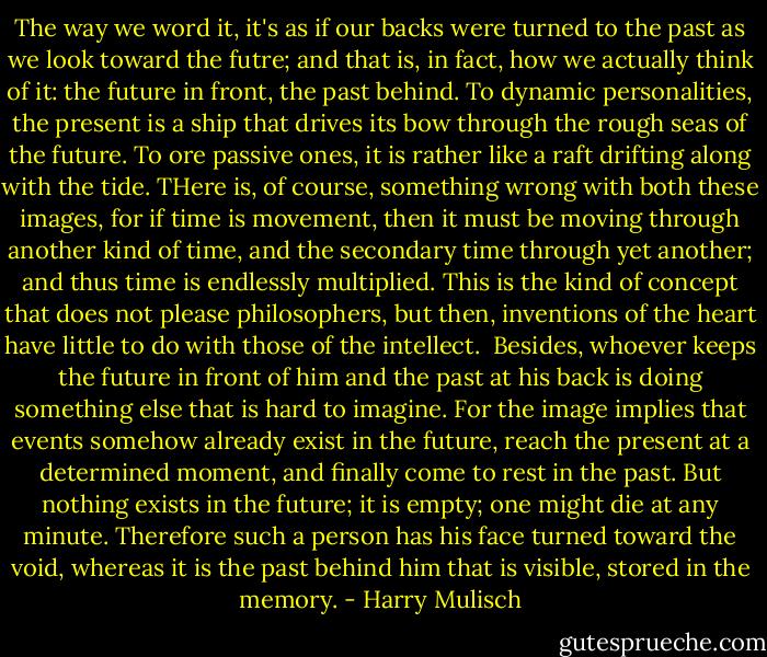The way we word it, it's as if our backs were turned to the past as we look toward the futre; and that is, in fact, how we actually think of it: the future in front, the past behind. To dynamic personalities, the present is a ship that drives its bow through the rough seas of the future. To ore passive ones, it is rather like a raft drifting along with the tide. THere is, of course, something wrong with both these images, for if time is movement, then it must be moving through another kind of time, and the secondary time through yet another; and thus time is endlessly multiplied. This is the kind of concept that does not please philosophers, but then, inventions of the heart have little to do with those of the intellect. <br />Besides, whoever keeps the future in front of him and the past at his back is doing something else that is hard to imagine. For the image implies that events somehow already exist in the future, reach the present at a determined moment, and finally come to rest in the past. But nothing exists in the future; it is empty; one might die at any minute. Therefore such a person has his face turned toward the void, whereas it is the past behind him that is visible, stored in the memory. - Harry Mulisch