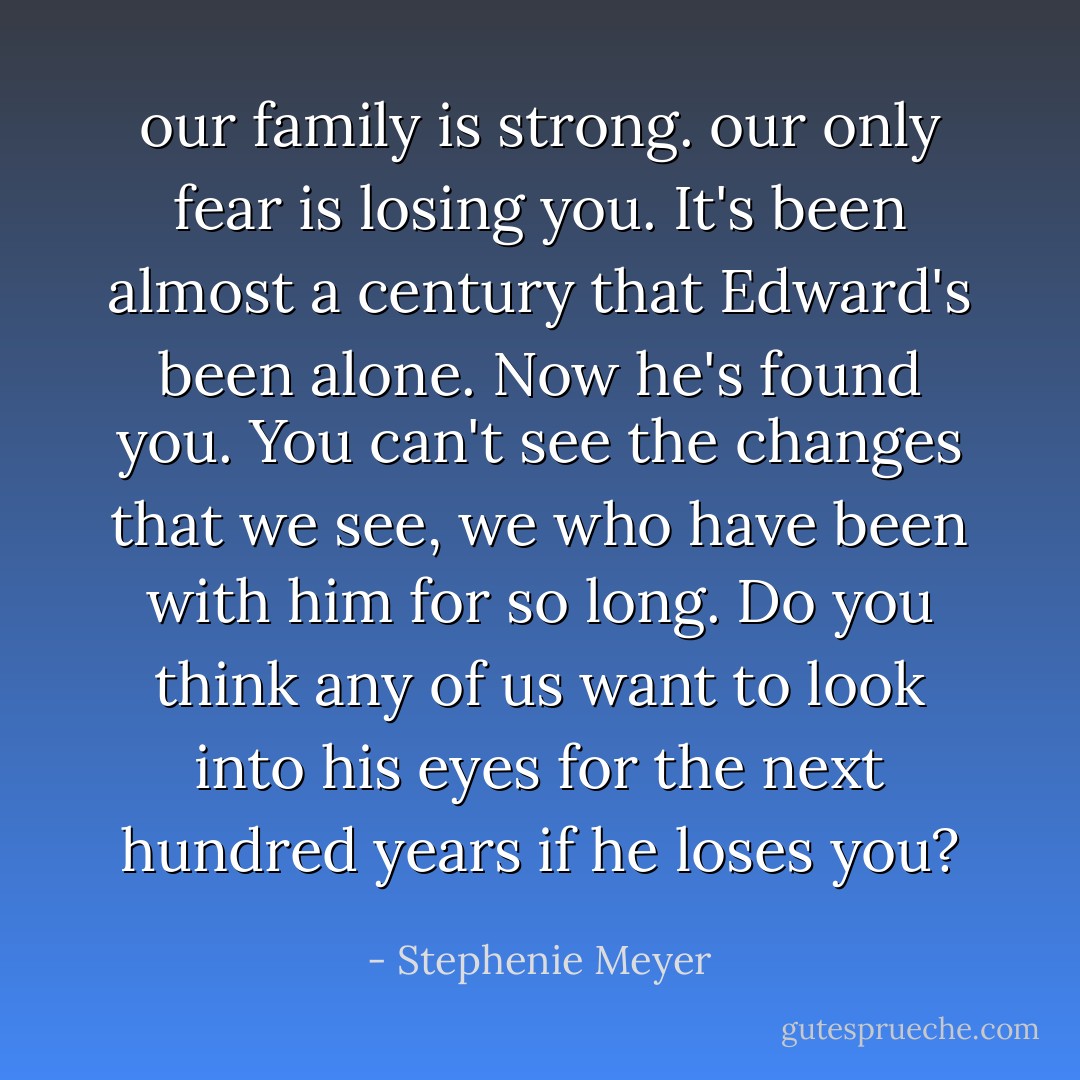 our family is strong. our only fear is losing you. It's been almost a century that Edward's been alone. Now he's found you. You can't see the changes that we see, we who have been with him for so long. Do you think any of us want to look into his eyes for the next hundred years if he loses you? - Stephenie Meyer