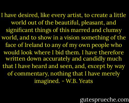 I have desired, like every artist, to create a little world out of the beautiful, pleasant, and significant things of this marred and clumsy world, and to show in a vision something of the face of Ireland to any of my own people who would look where I bid them. I have therefore<br />written down accurately and candidly much that I have heard and seen,<br />and, except by way of commentary, nothing that I have merely imagined. - W.B. Yeats