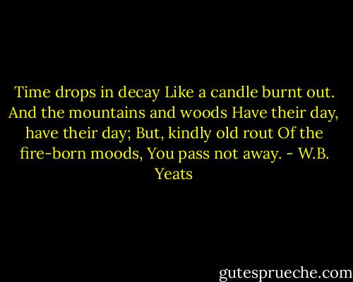 Time drops in decay<br />Like a candle burnt out.<br />And the mountains and woods<br />Have their day, have their day;<br />But, kindly old rout<br />Of the fire-born moods,<br />You pass not away. - W.B. Yeats