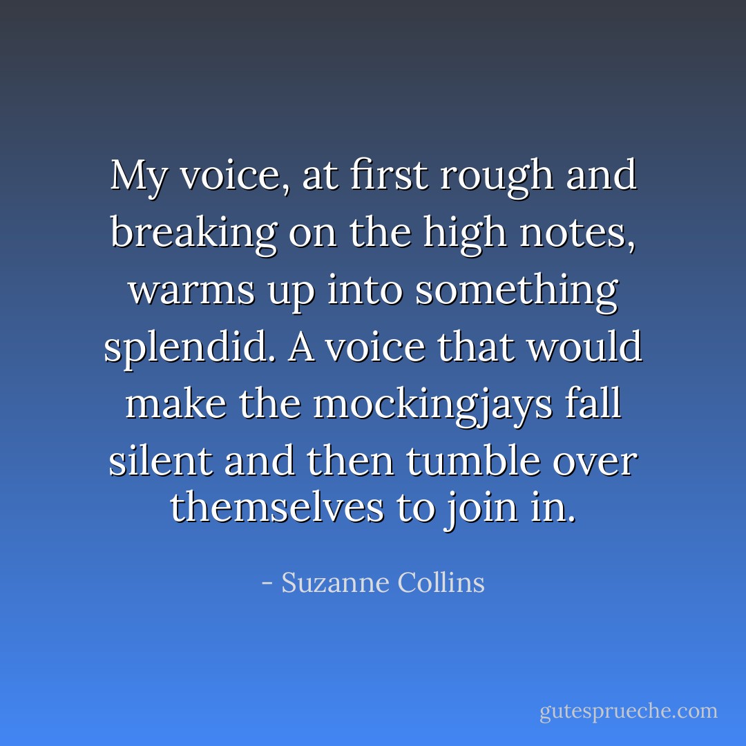 My voice, at first rough and breaking on the high notes, warms up into something splendid. A voice that would make the mockingjays fall silent and then tumble over themselves to join in. - Suzanne Collins