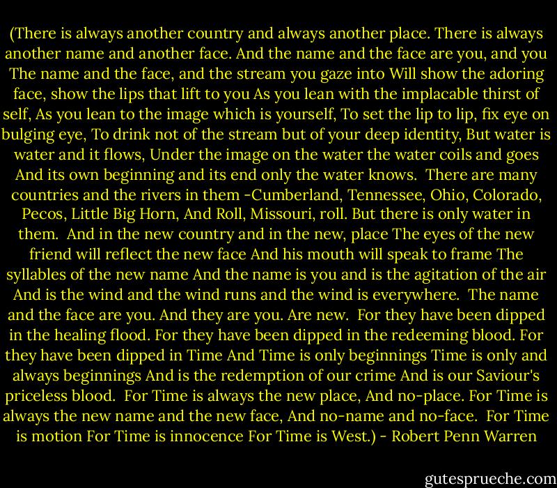(There is always another country and always another place.<br />There is always another name and another face.<br />And the name and the face are you, and you<br />The name and the face, and the stream you gaze into<br />Will show the adoring face, show the lips that lift to you<br />As you lean with the implacable thirst of self,<br />As you lean to the image which is yourself,<br />To set the lip to lip, fix eye on bulging eye,<br />To drink not of the stream but of your deep identity,<br />But water is water and it flows,<br />Under the image on the water the water coils and goes<br />And its own beginning and its end only the water knows.<br /><br />There are many countries and the rivers in them<br />-Cumberland, Tennessee, Ohio, Colorado, Pecos, Little Big Horn,<br />And Roll, Missouri, roll.<br />But there is only water in them.<br /><br />And in the new country and in the new, place<br />The eyes of the new friend will reflect the new face<br />And his mouth will speak to frame<br />The syllables of the new name<br />And the name is you and is the agitation of the air<br />And is the wind and the wind runs and the wind is everywhere.<br /><br />The name and the face are you.<br />And they are you.<br />Are new.<br /><br />For they have been dipped in the healing flood.<br />For they have been dipped in the redeeming blood.<br />For they have been dipped in Time<br />And Time is only beginnings<br />Time is only and always beginnings<br />And is the redemption of our crime<br />And is our Saviour's priceless blood.<br /><br />For Time is always the new place,<br />And no-place.<br />For Time is always the new name and the new face,<br />And no-name and no-face.<br /><br />For Time is motion<br />For Time is innocence<br />For Time is West.) - Robert Penn Warren