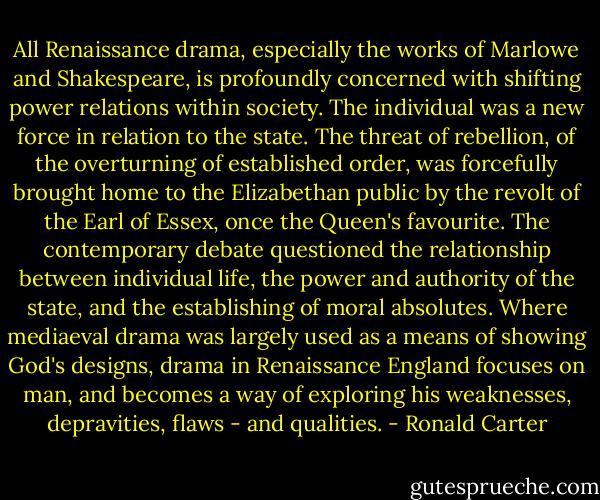 All Renaissance drama, especially the works of Marlowe and Shakespeare, is profoundly concerned with shifting power relations within society. The individual was a new force in relation to the state. The threat of rebellion, of the overturning of established order, was forcefully brought home to the Elizabethan public by the revolt of the Earl of Essex, once the Queen's favourite. The contemporary debate questioned the relationship between individual life, the power and authority of the state, and the establishing of moral absolutes. Where mediaeval drama was largely used as a means of showing God's designs, drama in Renaissance England focuses on man, and becomes a way of exploring his weaknesses, depravities, flaws - and qualities. - Ronald Carter