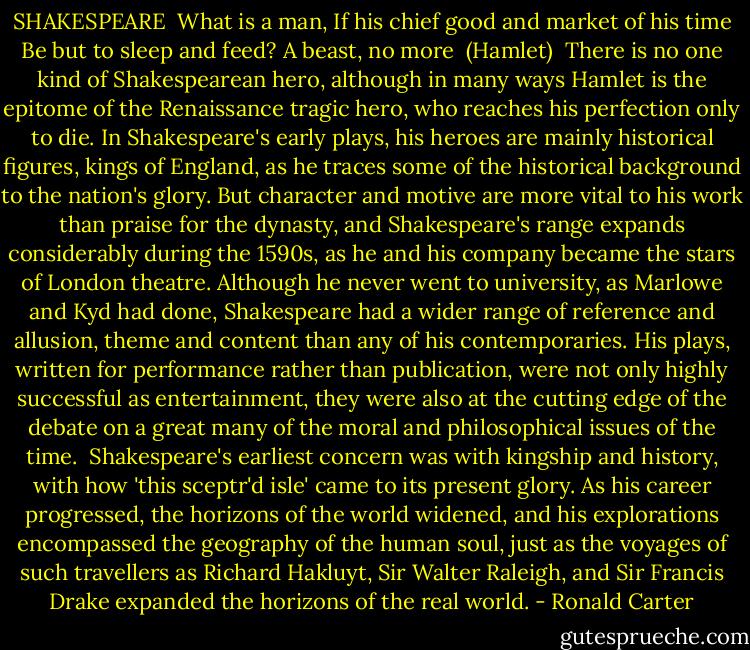 SHAKESPEARE<br /><br />What is a man,<br />If his chief good and market of his time<br />Be but to sleep and feed? A beast, no more<br /><br />(Hamlet)<br /><br />There is no one kind of Shakespearean hero, although in many ways Hamlet is the epitome of the Renaissance tragic hero, who reaches his perfection only to die. In Shakespeare's early plays, his heroes are mainly historical figures, kings of England, as he traces some of the historical background to the nation's glory. But character and motive are more vital to his work than praise for the dynasty, and Shakespeare's range expands considerably during the 1590s, as he and his company became the stars of London theatre. Although he never went to university, as Marlowe and Kyd had done, Shakespeare had a wider range of reference and allusion, theme and content than any of his contemporaries. His plays, written for performance rather than publication, were not only highly successful as entertainment, they were also at the cutting edge of the debate on a great many of the moral and philosophical issues of the time.<br /><br />Shakespeare's earliest concern was with kingship and history, with how 'this sceptr'd isle' came to its present glory. As his career progressed, the horizons of the world widened, and his explorations encompassed the geography of the human soul, just as the voyages of such travellers as Richard Hakluyt, Sir Walter Raleigh, and Sir Francis Drake expanded the horizons of the real world. - Ronald Carter
