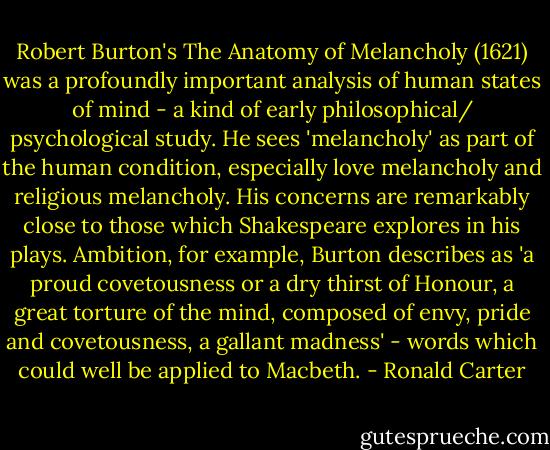 Robert Burton's The Anatomy of Melancholy (1621) was a profoundly important analysis of human states of mind - a kind of early philosophical/ psychological study. He sees 'melancholy' as part of the human condition, especially love melancholy and religious melancholy. His concerns are remarkably close to those which Shakespeare explores in his plays. Ambition, for example, Burton describes as 'a proud covetousness or a dry thirst of Honour, a great torture of the mind, composed of envy, pride and covetousness, a gallant madness' - words which could well be applied to Macbeth. - Ronald Carter