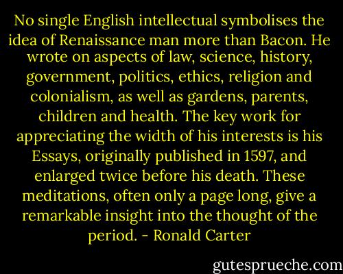 No single English intellectual symbolises the idea of Renaissance man more than Bacon. He wrote on aspects of law, science, history, government, politics, ethics, religion and colonialism, as well as gardens, parents, children and health.<br />The key work for appreciating the width of his interests is his Essays, originally published in 1597, and enlarged twice before his death. These meditations, often only a page long, give a remarkable insight into the thought of the period. - Ronald Carter