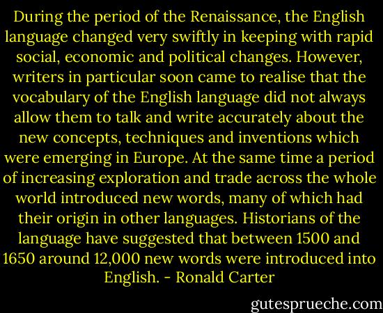 During the period of the Renaissance, the English language changed very swiftly in keeping with rapid social, economic and political changes. However, writers in particular soon came to realise that the vocabulary of the English language did not always allow them to talk and write accurately about the new concepts, techniques and inventions which were emerging in Europe. At the same time a period of increasing exploration and trade across the whole world introduced new words, many of which had their origin in other languages. Historians of the language have suggested that between 1500 and 1650 around 12,000 new words were introduced into English. - Ronald Carter