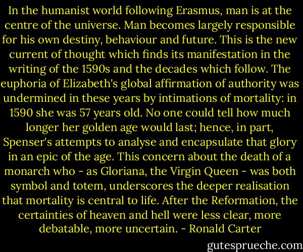 In the humanist world following Erasmus, man is at the centre of the universe. Man becomes largely responsible for his own destiny, behaviour and future. This is the new current of thought which finds its manifestation in the writing of the 1590s and the decades which follow. The euphoria of Elizabeth's global affirmation of authority was undermined in these years by intimations of mortality: in 1590 she was 57 years old. No one could tell how much longer her golden age would last; hence, in part, Spenser's attempts to analyse and encapsulate that glory in an epic of the age. This concern about the death of a monarch who - as Gloriana, the Virgin Queen - was both symbol and totem, underscores the deeper realisation that mortality is central to life. After the Reformation, the certainties of heaven and hell were less clear, more debatable, more uncertain. - Ronald Carter