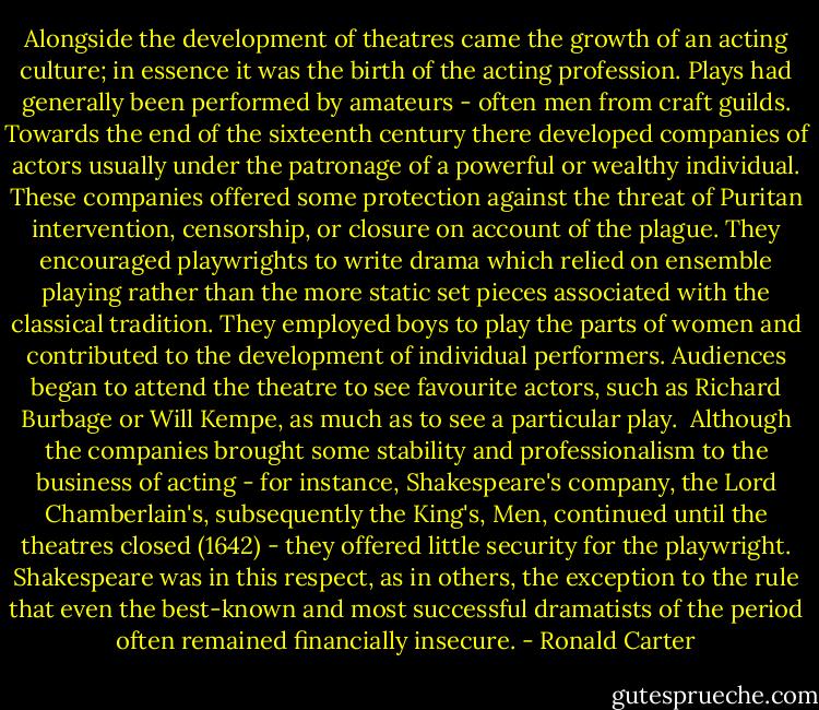 Alongside the development of theatres came the growth of an acting culture; in essence it was the birth of the acting profession. Plays had generally been performed by amateurs - often men from craft guilds. Towards the end of the sixteenth century there developed companies of actors usually under the patronage of a powerful or wealthy individual. These companies offered some protection against the threat of Puritan intervention, censorship, or closure on account of the plague. They encouraged playwrights to write drama which relied on ensemble playing rather than the more static set pieces associated with the classical tradition. They employed boys to play the parts of women and contributed to the development of individual performers. Audiences began to attend the theatre to see favourite actors, such as Richard Burbage or Will Kempe, as much as to see a particular play.<br /><br />Although the companies brought some stability and professionalism to the business of acting - for instance, Shakespeare's company, the Lord Chamberlain's, subsequently the King's, Men, continued until the theatres closed (1642) - they offered little security for the playwright. Shakespeare was in this respect, as in others, the exception to the rule that even the best-known and most successful dramatists of the period often remained financially insecure. - Ronald Carter