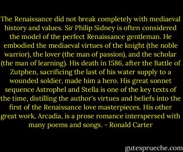 The Renaissance did not break completely with mediaeval history and values. Sir Philip Sidney is often considered the model of the perfect Renaissance gentleman. He embodied the mediaeval virtues of the knight (the noble warrior), the lover (the man of passion), and the scholar (the man of learning). His death in 1586, after the Battle of Zutphen, sacrificing the last of his water supply to a wounded soldier, made him a hero. His great sonnet sequence Astrophel and Stella is one of the key texts of the time, distilling the author's virtues and beliefs into the first of the Renaissance love masterpieces. His other great work, Arcadia, is a prose romance interspersed with many poems and songs. - Ronald Carter