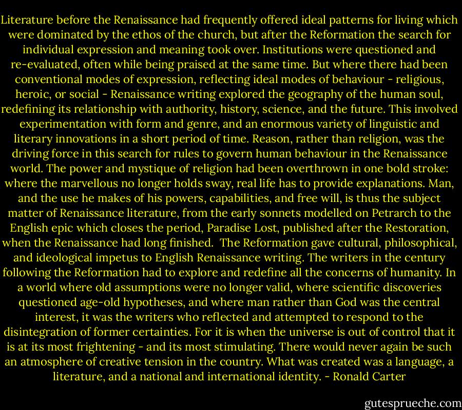 Literature before the Renaissance had frequently offered ideal patterns for living which were dominated by the ethos of the church, but after the Reformation the search for individual expression and meaning took over. Institutions were questioned and re-evaluated, often while being praised at the same time. But where there had been conventional modes of expression, reflecting ideal modes of behaviour - religious, heroic, or social - Renaissance writing explored the geography of the human soul, redefining its relationship with authority, history, science, and the future. This involved experimentation with form and genre, and an enormous variety of linguistic and literary innovations in a short period of time.<br />Reason, rather than religion, was the driving force in this search for rules to govern human behaviour in the Renaissance world. The power and mystique of religion had been overthrown in one bold stroke: where the marvellous no longer holds sway, real life has to provide explanations. Man, and the use he makes of his powers, capabilities, and free will, is thus the subject matter of Renaissance literature, from the early sonnets modelled on Petrarch to the English epic which closes the period, Paradise Lost, published after the Restoration, when the Renaissance had long finished.<br /><br />The Reformation gave cultural, philosophical, and ideological impetus to English Renaissance writing. The writers in the century following the Reformation had to explore and redefine all the concerns of humanity. In a world where old assumptions were no longer valid, where scientific discoveries questioned age-old hypotheses, and where man rather than God was the central interest, it was the writers who reflected and attempted to respond to the disintegration of former certainties. For it is when the universe is out of control that it is at its most frightening - and its most stimulating. There would never again be such an atmosphere of creative tension in the country. What was created was a language, a literature, and a national and international identity. - Ronald Carter