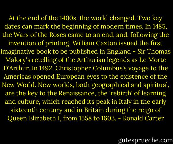 At the end of the 1400s, the world changed. Two key dates can mark the beginning of modern times. In 1485, the Wars of the Roses came to an end, and, following the invention of printing, William Caxton issued the first imaginative book to be published in England - Sir Thomas Malory's retelling of the Arthurian legends as Le Morte D'Arthur. In 1492, Christopher Columbus's voyage to the Americas opened European eyes to the existence of the New World. New worlds, both geographical and spiritual, are the key to the Renaissance, the 'rebirth' of learning and culture, which reached its peak in Italy in the early sixteenth century and in Britain during the reign of Queen Elizabeth I, from 1558 to 1603. - Ronald Carter