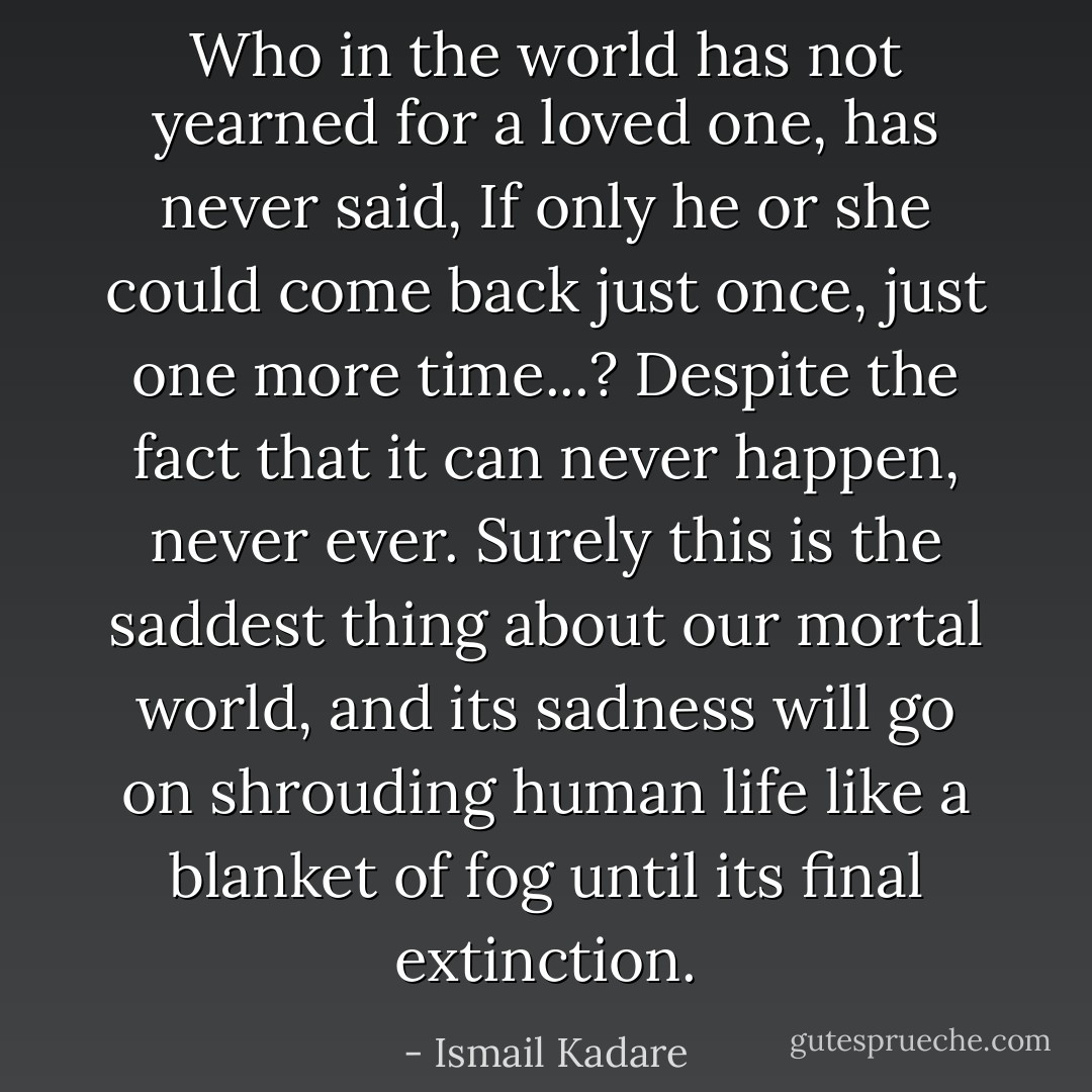 Who in the world has not yearned for a loved one, has never said, If only he or she could come back just once, just one more time...? Despite the fact that it can never happen, never ever. Surely this is the saddest thing about our mortal world, and its sadness will go on shrouding human life like a blanket of fog until its final extinction. - Ismail Kadare