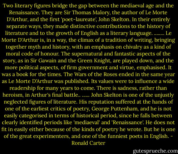 Two literary figures bridge the gap between the mediaeval age and the Renaissance. They are Sir Thomas Malory, the author of Le Morte D'Arthur, and the first 'poet-laureate', John Skelton. In their entirely separate ways, they made distinctive contributions to the history of literature and to the growth of English as a literary language.<br />........<br />Le Morte D'Arthur is, in a way, the climax of a tradition of writing, bringing together myth and history, with an emphasis on chivalry as a kind of moral code of honour. The supernatural and fantastic aspects of the story, as in Sir Gawain and the Green Knight, are played down, and the more political aspects, of firm government and virtue, emphasised. It was a book for the times. The Wars of the Roses ended in the same year as Le Morte D'Arthur was published. Its values were to influence a wide readership for many years to come. There is sadness, rather than heroism, in Arthur's final battle..<br />......<br />John Skelton is one of the unjustly neglected figures of literature. His reputation suffered at the hands of one of the earliest critics of poetry, George Puttenham, and he is not easily categorised in terms of historical period, since he falls between clearly identified periods like 'mediaeval' and 'Renaissance'. He does not fit in easily either because of the kinds of poetry he wrote. But he is one of the great experimenters, and one of the funniest poets in English. - Ronald Carter