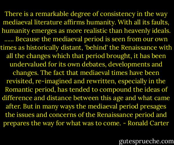There is a remarkable degree of consistency in the way mediaeval literature affirms humanity. With all its faults, humanity emerges as more realistic than heavenly ideals.<br />......<br />Because the mediaeval period is seen from our own times as historically distant, 'behind' the Renaissance with all the changes which that period brought, it has been undervalued for its own debates, developments and changes. The fact that mediaeval times have been revisited, re-imagined and rewritten, especially in the Romantic period, has tended to compound the ideas of difference and distance between this age and what came after. But in many ways the mediaeval period presages the issues and concerns of the Renaissance period and prepares the way for what was to come. - Ronald Carter