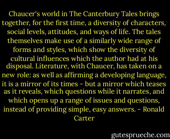Chaucer's world in The Canterbury Tales brings together, for the first time, a diversity of characters, social levels, attitudes, and ways of life. The tales themselves make use of a similarly wide range of forms and styles, which show the diversity of cultural influences which the author had at his disposal. Literature, with Chaucer, has taken on a new role: as well as affirming a developing language, it is a mirror of its times - but a mirror which teases as it reveals, which questions while it narrates, and which opens up a range of issues and questions, instead of providing simple, easy answers. - Ronald Carter