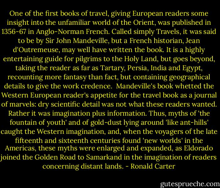 One of the first books of travel, giving European readers some insight into the unfamiliar world of the Orient, was published in 1356-67 in Anglo-Norman French. Called simply Travels, it was said to be by Sir John Mandeville, but a French historian, Jean d'Outremeuse, may well have written the book. It is a highly entertaining guide for pilgrims to the Holy Land, but goes beyond, taking the reader as far as Tartary, Persia, India and Egypt, recounting more fantasy than fact, but containing geographical details to give the work credence.<br /><br />Mandeville's book whetted the Western European reader's appetite for the travel book as a journal of marvels: dry scientific detail was not what these readers wanted. Rather it was imagination plus information. Thus, myths of 'the fountain of youth' and of gold-dust lying around 'like ant-hills' caught the Western imagination, and, when the voyagers of the late fifteenth and sixteenth centuries found 'new worlds' in the Americas, these myths were enlarged and expanded, as Eldorado joined the Golden Road to Samarkand in the imagination of readers concerning distant lands. - Ronald Carter