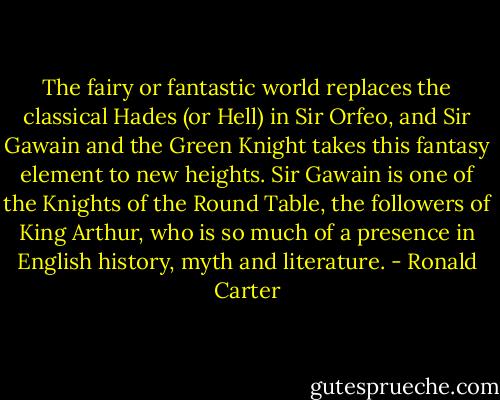 The fairy or fantastic world replaces the classical Hades (or Hell) in Sir Orfeo, and Sir Gawain and the Green Knight takes this fantasy element to new heights. Sir Gawain is one of the Knights of the Round Table, the followers of King Arthur, who is so much of a presence in English history, myth and literature. - Ronald Carter